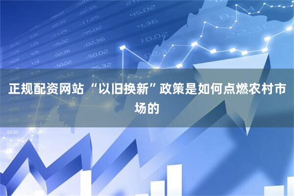 正规配资网站 “以旧换新”政策是如何点燃农村市场的