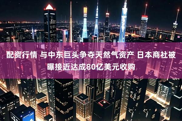 配资行情 与中东巨头争夺天然气资产 日本商社被曝接近达成80亿美元收购
