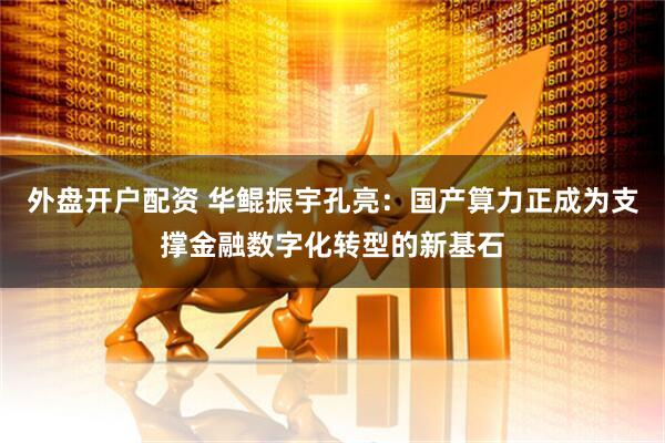 外盘开户配资 华鲲振宇孔亮：国产算力正成为支撑金融数字化转型的新基石