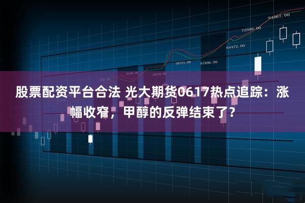 股票配资平台合法 光大期货0617热点追踪：涨幅收窄，甲醇的反弹结束了？