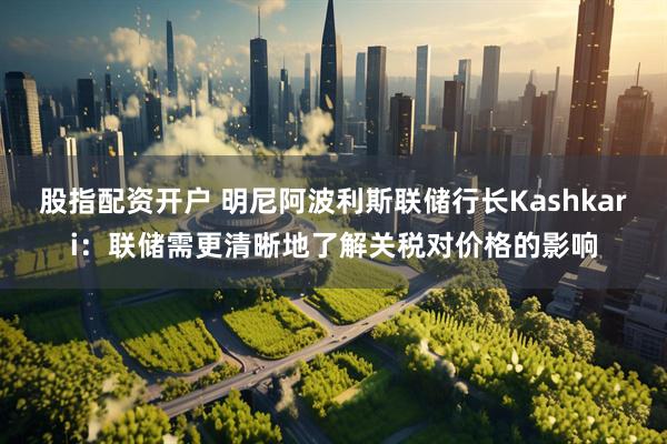股指配资开户 明尼阿波利斯联储行长Kashkari：联储需更清晰地了解关税对价格的影响