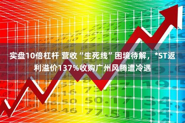 实盘10倍杠杆 营收“生死线”困境待解，*ST返利溢价137%收购广州风腾遭冷遇