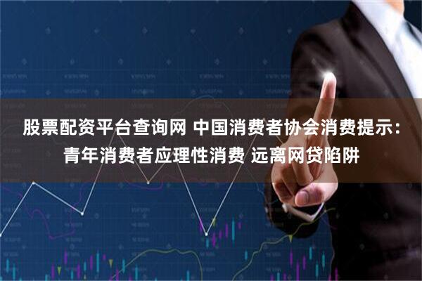 股票配资平台查询网 中国消费者协会消费提示：青年消费者应理性消费 远离网贷陷阱