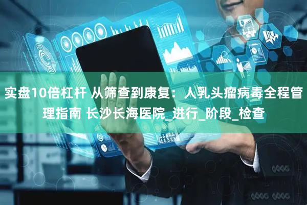 实盘10倍杠杆 从筛查到康复：人乳头瘤病毒全程管理指南 长沙长海医院_进行_阶段_检查