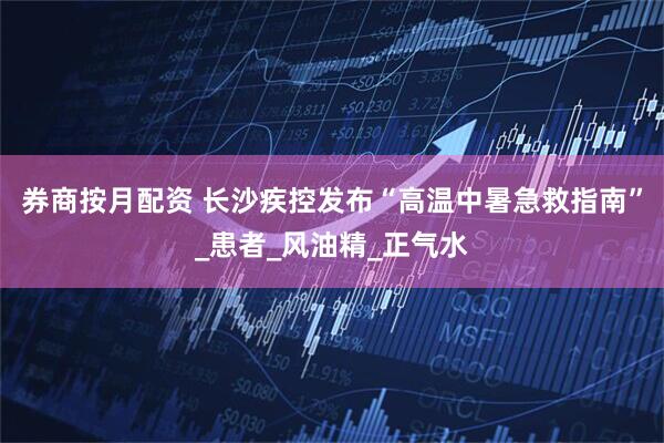 券商按月配资 长沙疾控发布“高温中暑急救指南”_患者_风油精_正气水