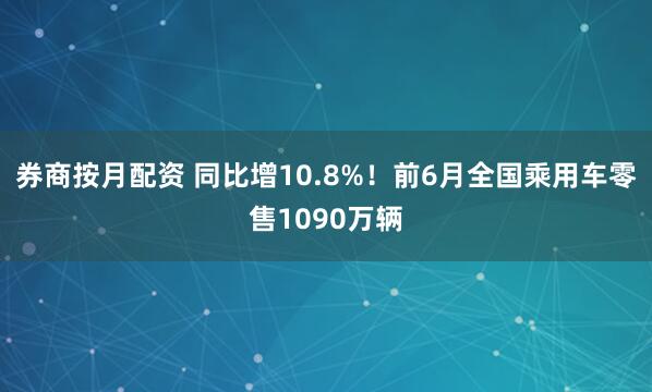 券商按月配资 同比增10.8%！前6月全国乘用车零售1090万辆