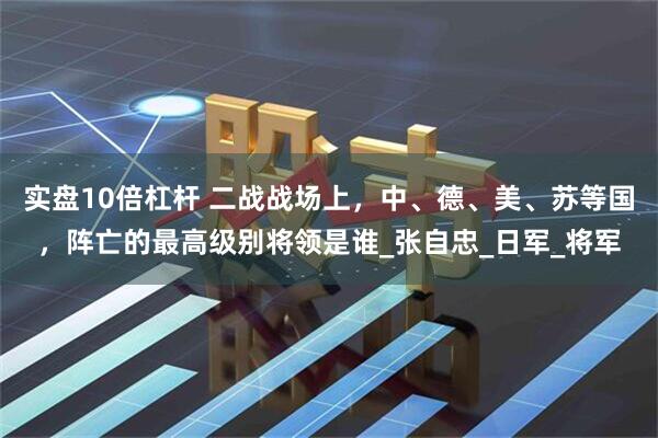 实盘10倍杠杆 二战战场上，中、德、美、苏等国，阵亡的最高级别将领是谁_张自忠_日军_将军