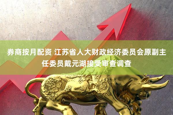 券商按月配资 江苏省人大财政经济委员会原副主任委员戴元湖接受审查调查