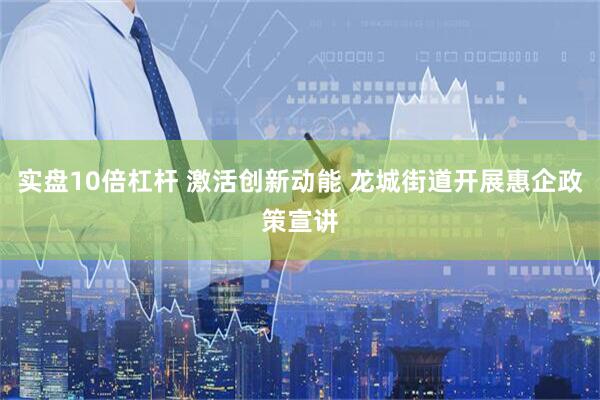 实盘10倍杠杆 激活创新动能 龙城街道开展惠企政策宣讲