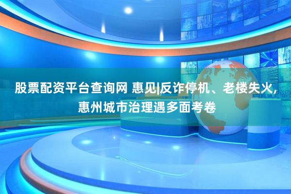 股票配资平台查询网 惠见|反诈停机、老楼失火, 惠州城市治理遇多面考卷