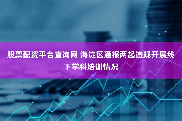 股票配资平台查询网 海淀区通报两起违规开展线下学科培训情况