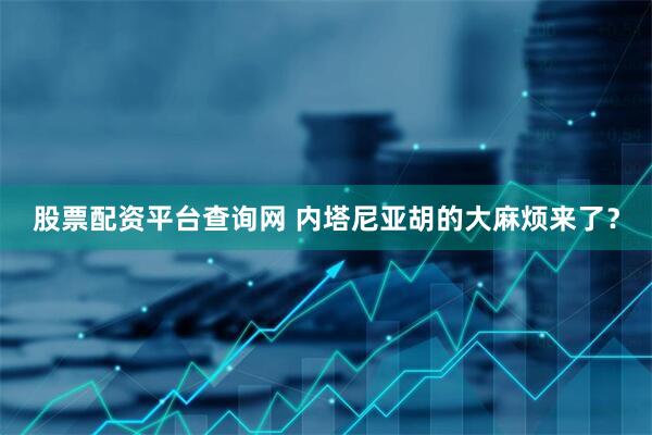 股票配资平台查询网 内塔尼亚胡的大麻烦来了？