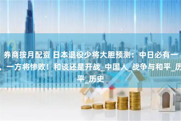 券商按月配资 日本退役少将大胆预测：中日必有一战，一方将惨败！和谈还是开战_中国人_战争与和平_历史