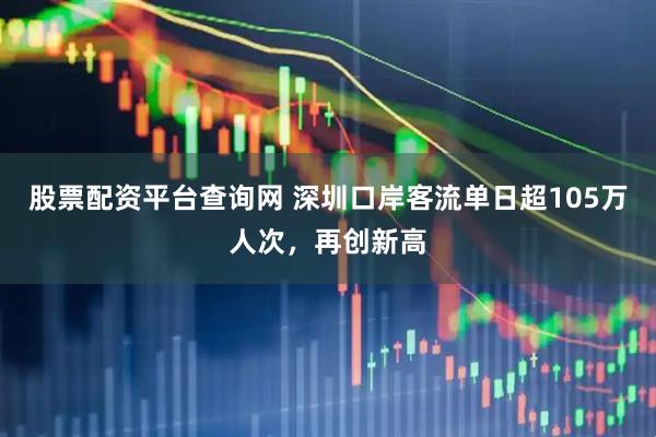 股票配资平台查询网 深圳口岸客流单日超105万人次，再创新高