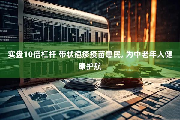 实盘10倍杠杆 带状疱疹疫苗惠民, 为中老年人健康护航