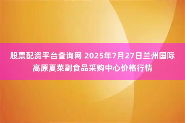 股票配资平台查询网 2025年7月27日兰州国际高原夏菜副食品采购中心价格行情