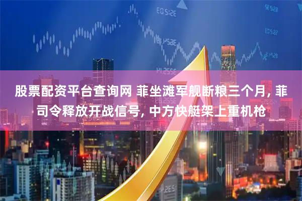 股票配资平台查询网 菲坐滩军舰断粮三个月, 菲司令释放开战信号, 中方快艇架上重机枪
