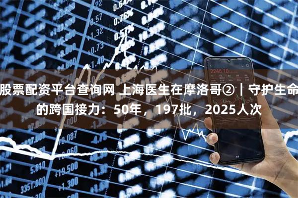 股票配资平台查询网 上海医生在摩洛哥②｜守护生命的跨国接力：50年，197批，2025人次