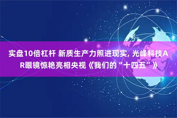 实盘10倍杠杆 新质生产力照进现实, 光峰科技AR眼镜惊艳亮相央视《我们的“十四五”》
