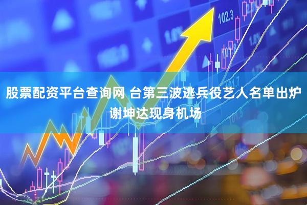 股票配资平台查询网 台第三波逃兵役艺人名单出炉 谢坤达现身机场